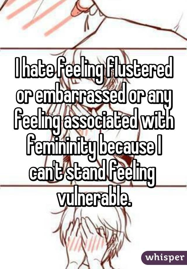 I hate feeling flustered or embarrassed or any feeling associated with femininity because I can't stand feeling  vulnerable.