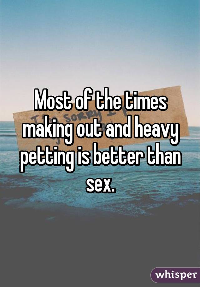 Most of the times making out and heavy petting is better than sex.