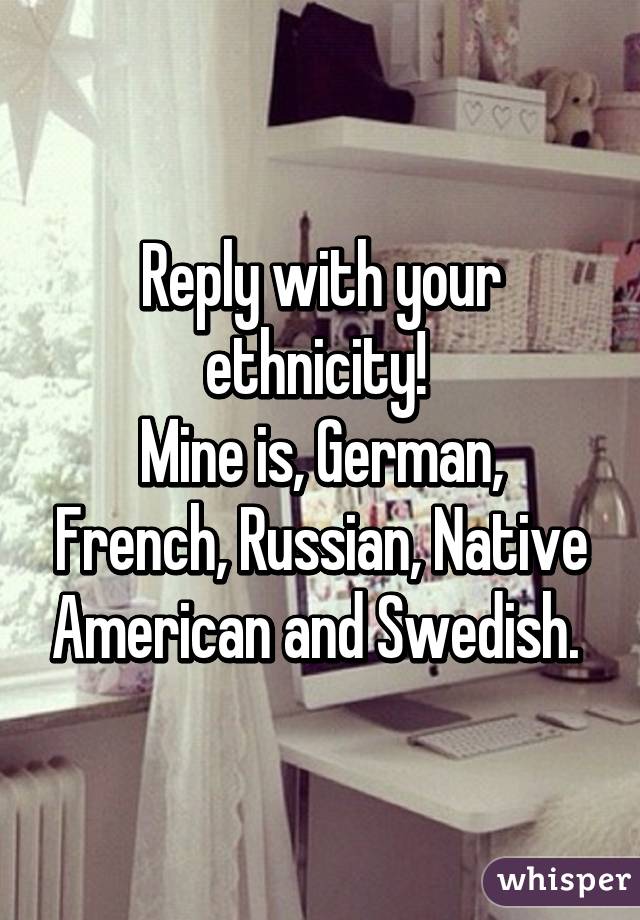 Reply with your ethnicity! 
Mine is, German, French, Russian, Native American and Swedish. 