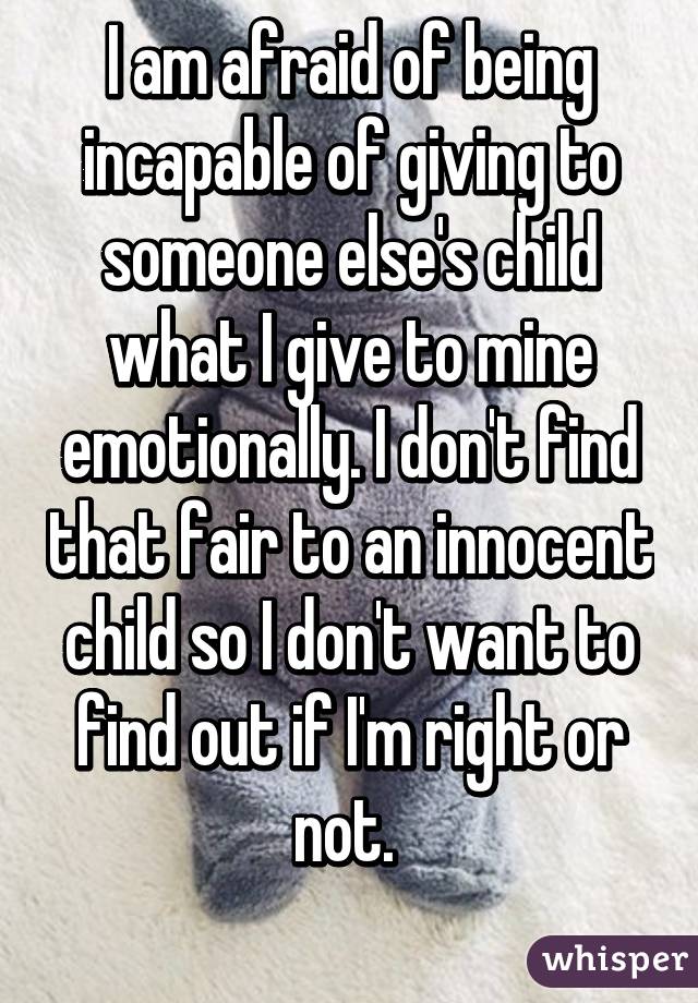 I am afraid of being incapable of giving to someone else's child what I give to mine emotionally. I don't find that fair to an innocent child so I don't want to find out if I'm right or not. 
