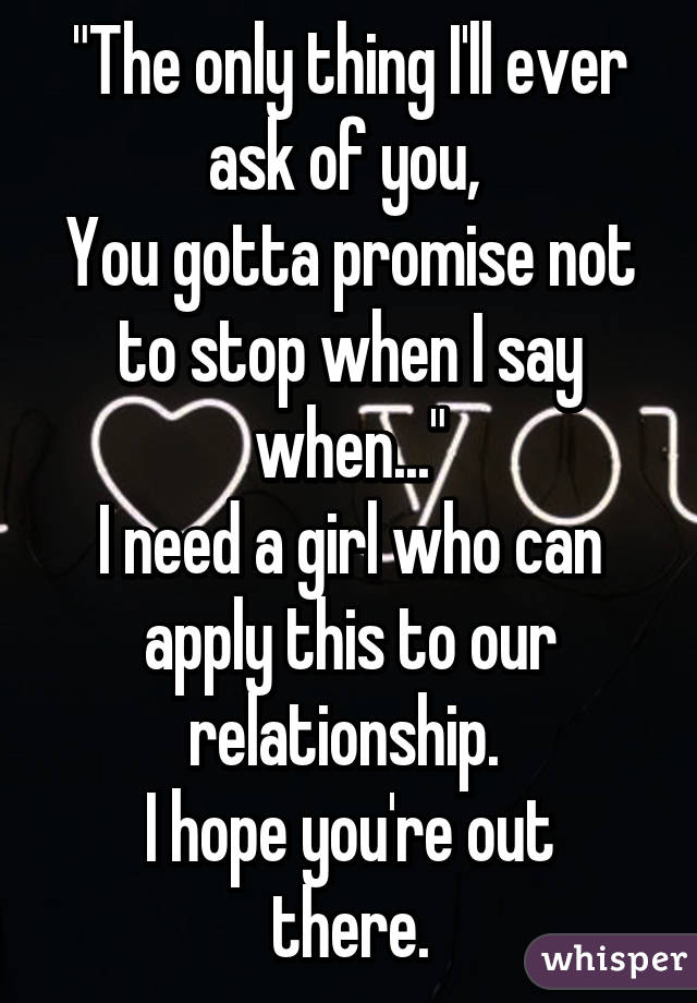 "The only thing I'll ever ask of you, 
You gotta promise not to stop when I say when..."
I need a girl who can apply this to our relationship. 
I hope you're out there.
