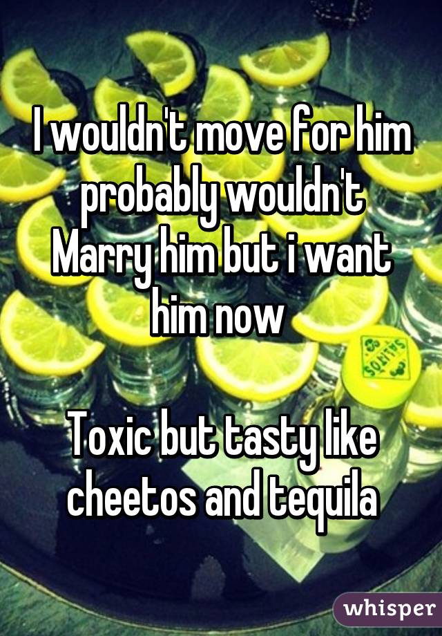 I wouldn't move for him probably wouldn't Marry him but i want him now 

Toxic but tasty like cheetos and tequila