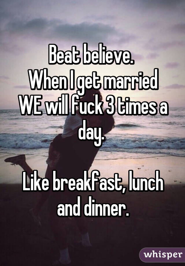 Beat believe. 
When I get married WE will fuck 3 times a day. 

Like breakfast, lunch and dinner.