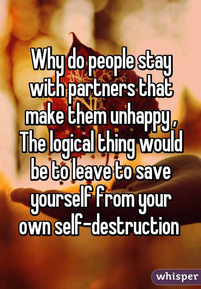 Why do people stay with partners that make them unhappy , The logical thing would be to leave to save yourself from your own self-destruction 