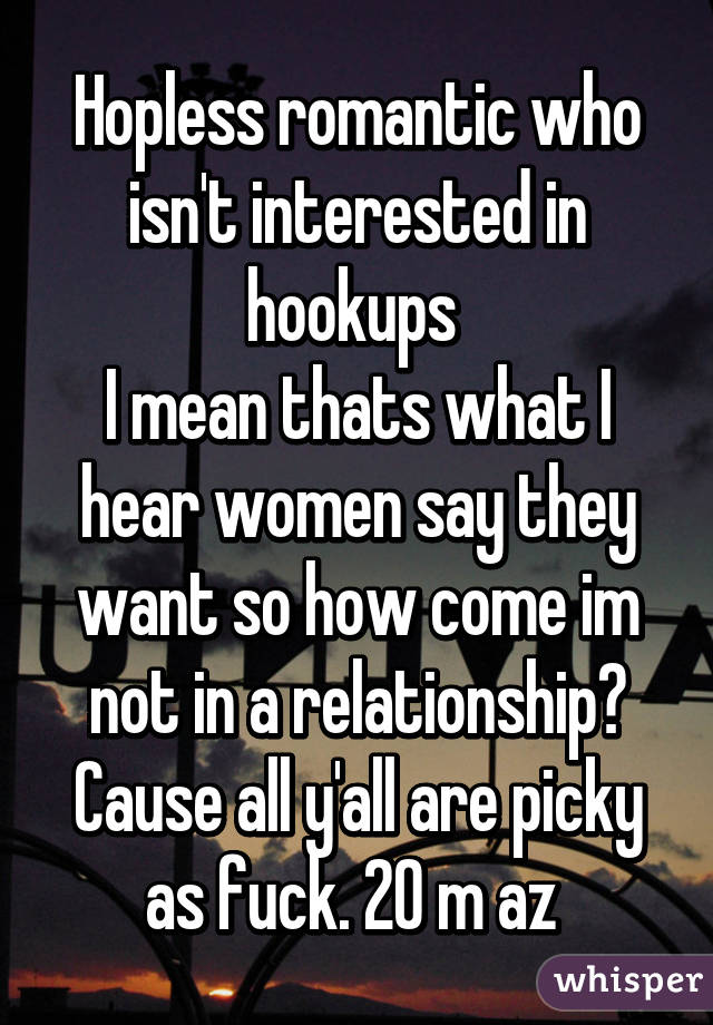 Hopless romantic who isn't interested in hookups 
I mean thats what I hear women say they want so how come im not in a relationship? Cause all y'all are picky as fuck. 20 m az 
