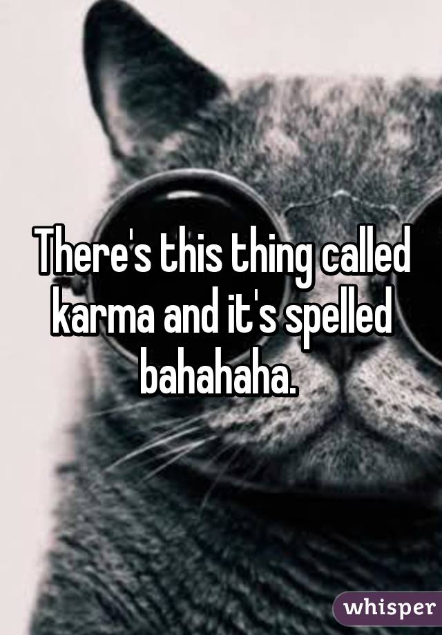 There's this thing called karma and it's spelled bahahaha. 