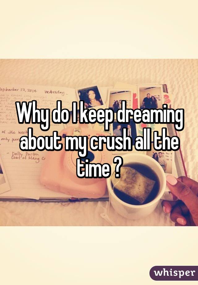 Why do I keep dreaming about my crush all the time ?