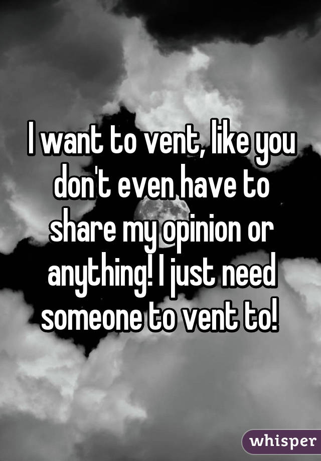 I want to vent, like you don't even have to share my opinion or anything! I just need someone to vent to! 