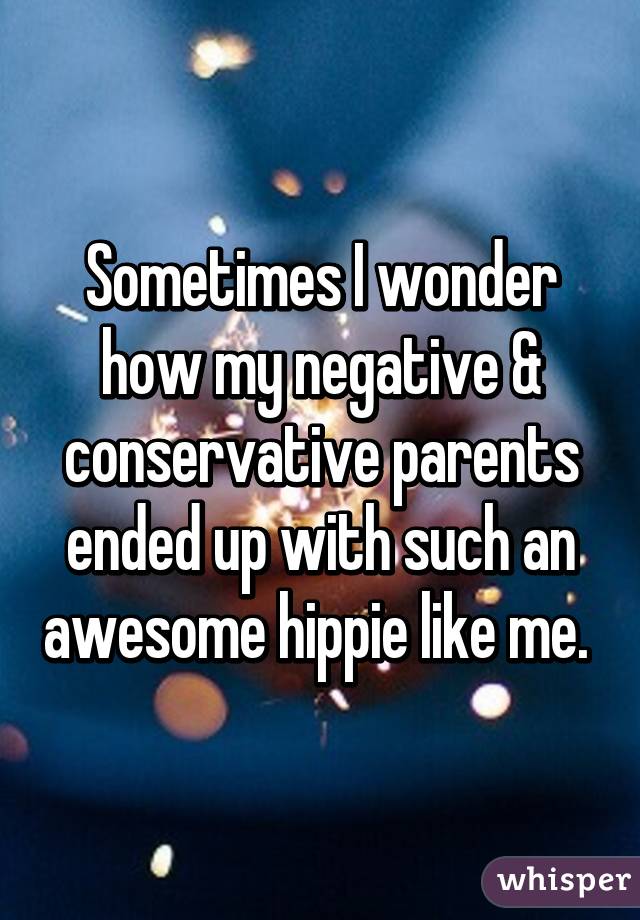 Sometimes I wonder how my negative & conservative parents ended up with such an awesome hippie like me. 
