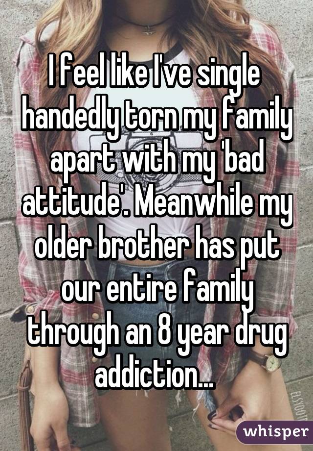 I feel like I've single  handedly torn my family apart with my 'bad attitude'. Meanwhile my older brother has put our entire family through an 8 year drug addiction... 