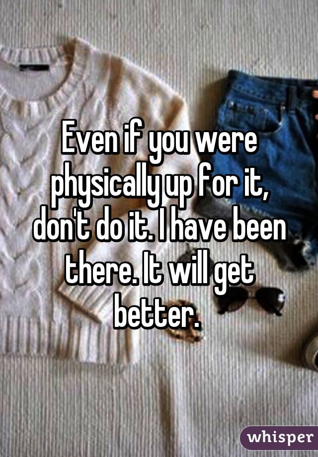 Even if you were physically up for it, don't do it. I have been there. It will get better. 