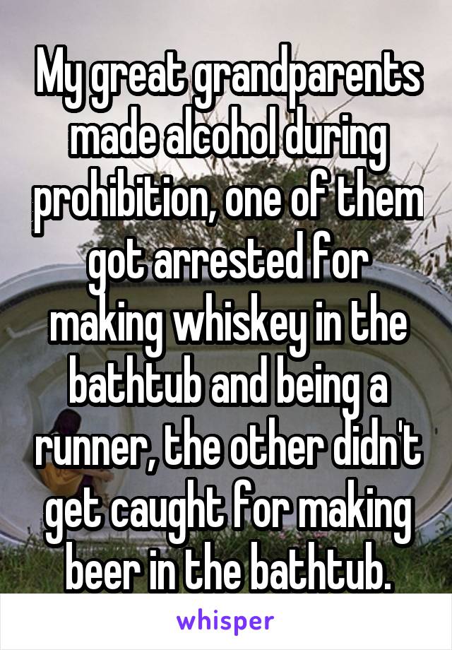 My great grandparents made alcohol during prohibition, one of them got arrested for making whiskey in the bathtub and being a runner, the other didn't get caught for making beer in the bathtub.