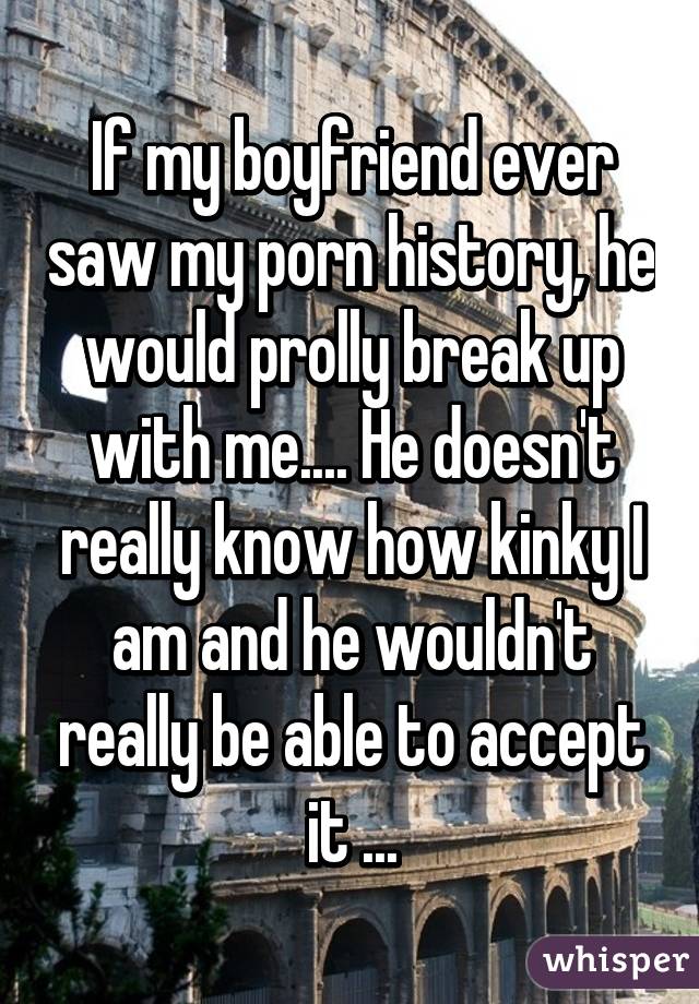 If my boyfriend ever saw my porn history, he would prolly break up with me.... He doesn't really know how kinky I am and he wouldn't really be able to accept it ...
