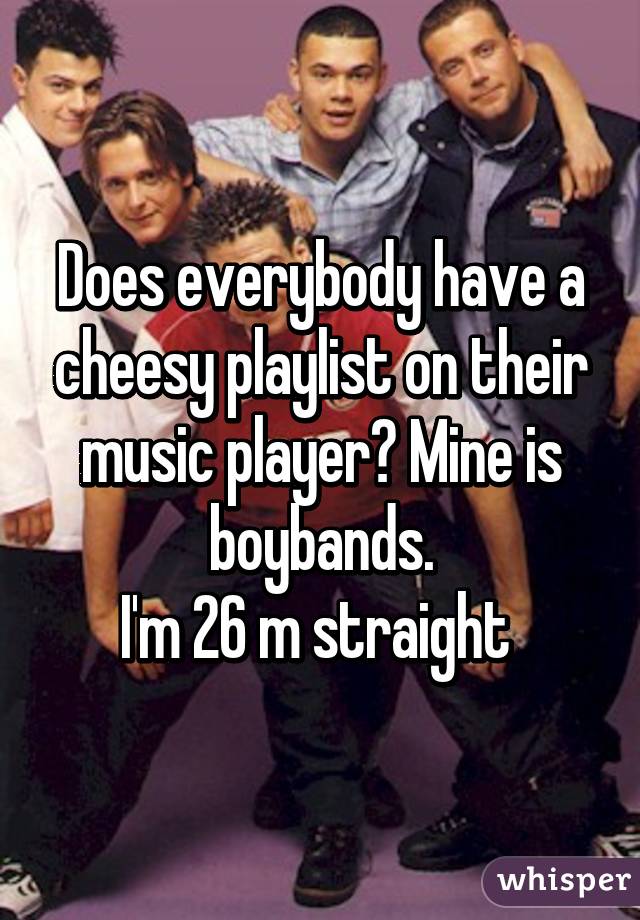 Does everybody have a cheesy playlist on their music player? Mine is boybands.
I'm 26 m straight 