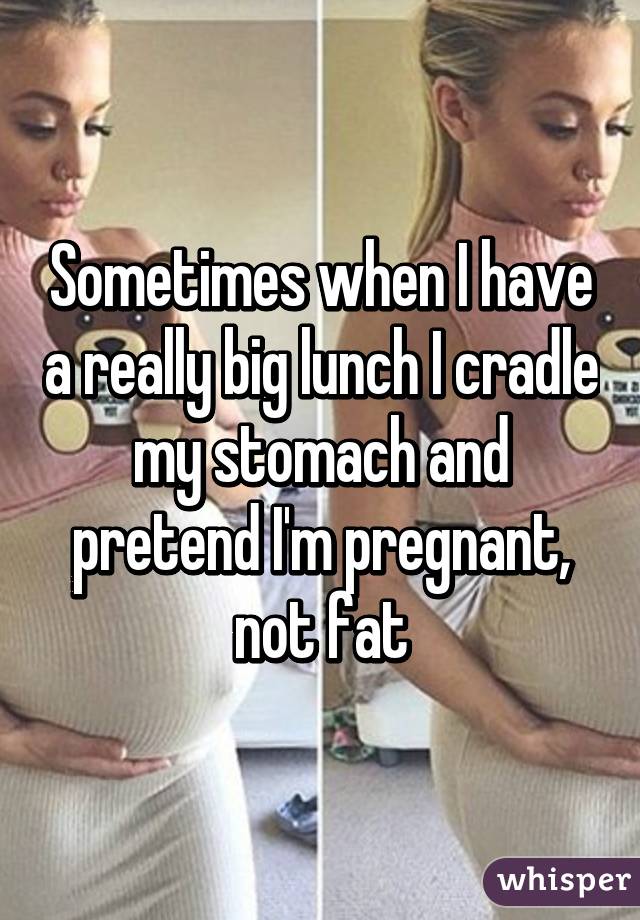 Sometimes when I have a really big lunch I cradle my stomach and pretend I'm pregnant, not fat
