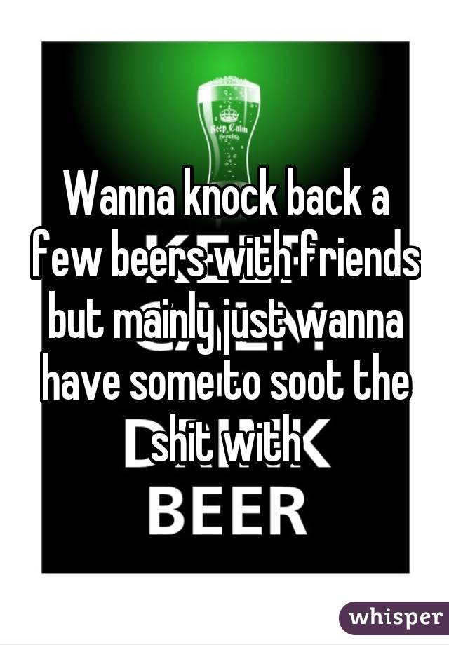 Wanna knock back a few beers with friends but mainly just wanna have some to soot the shit with