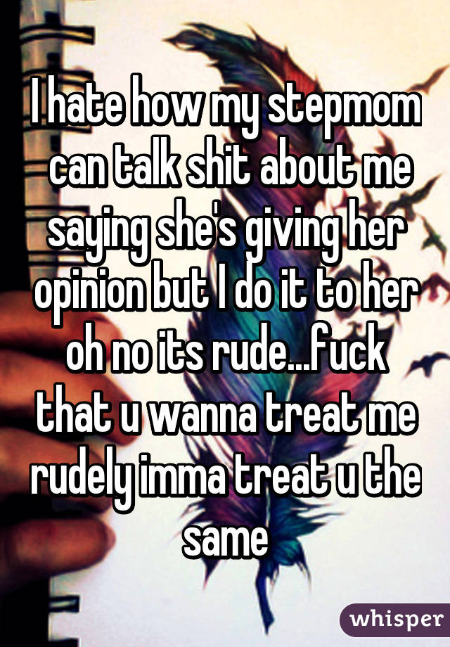 I hate how my stepmom  can talk shit about me saying she's giving her opinion but I do it to her oh no its rude...fuck that u wanna treat me rudely imma treat u the same