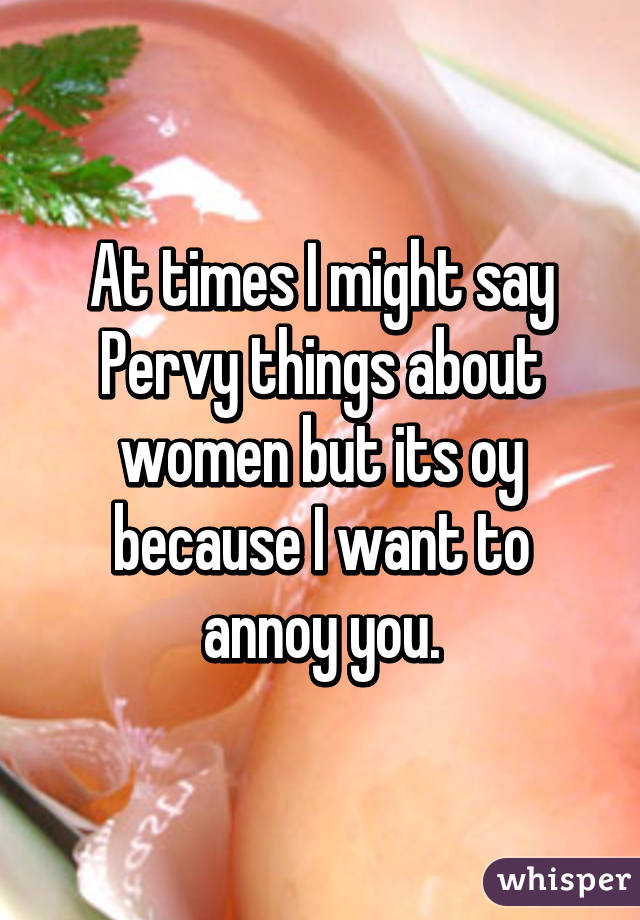 At times I might say Pervy things about women but its oy because I want to annoy you.