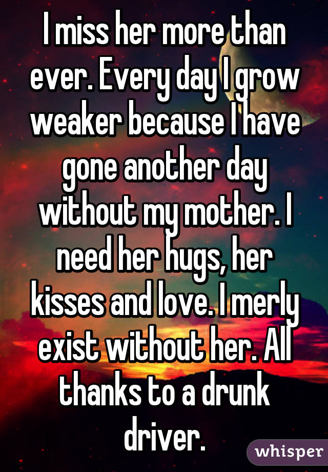 I miss her more than ever. Every day I grow weaker because I have gone another day without my mother. I need her hugs, her kisses and love. I merly exist without her. All thanks to a drunk driver.