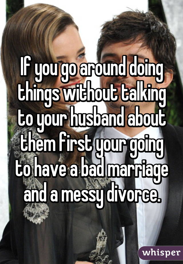 If you go around doing things without talking to your husband about them first your going to have a bad marriage and a messy divorce.