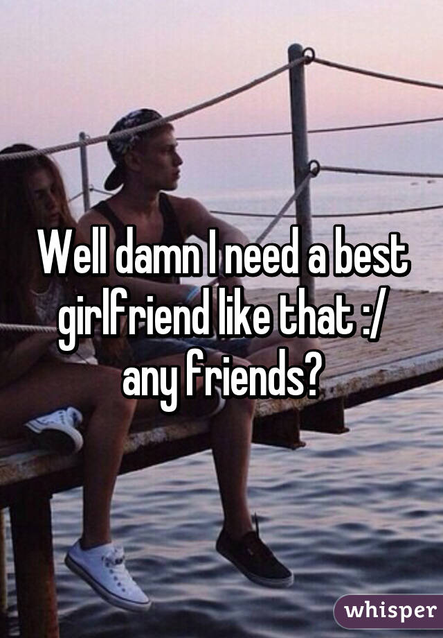 Well damn I need a best girlfriend like that :/ any friends?