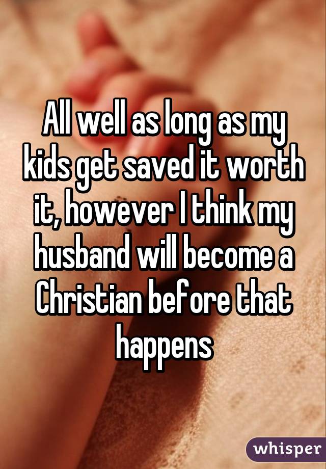 All well as long as my kids get saved it worth it, however I think my husband will become a Christian before that happens