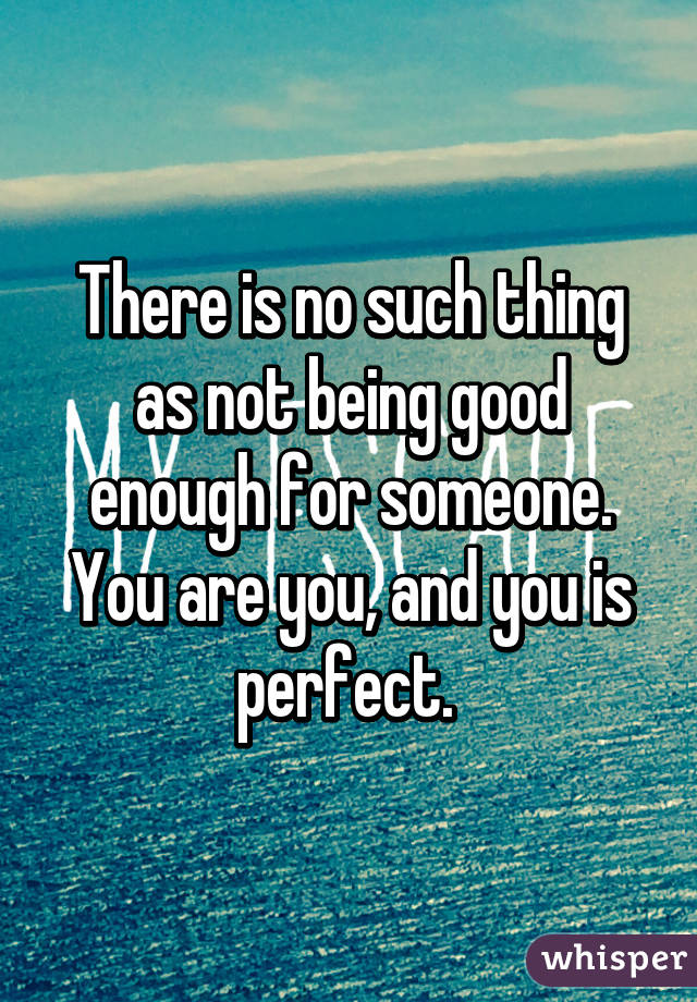 There is no such thing as not being good enough for someone. You are you, and you is perfect. 