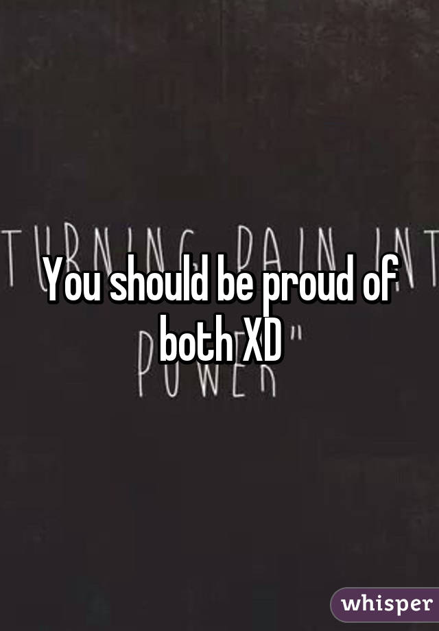 You should be proud of both XD