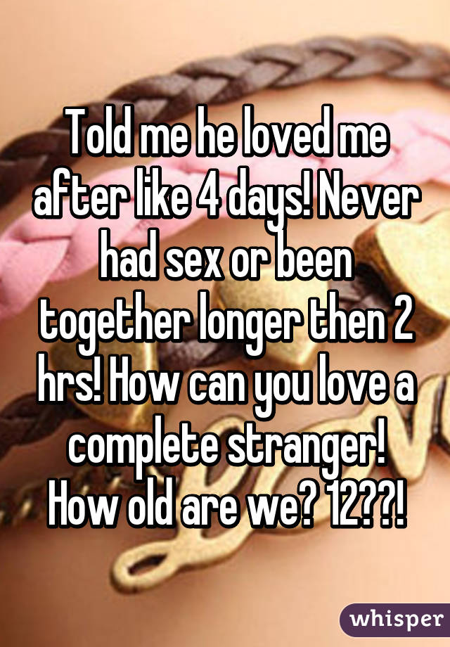 Told me he loved me after like 4 days! Never had sex or been together longer then 2 hrs! How can you love a complete stranger! How old are we? 12??!