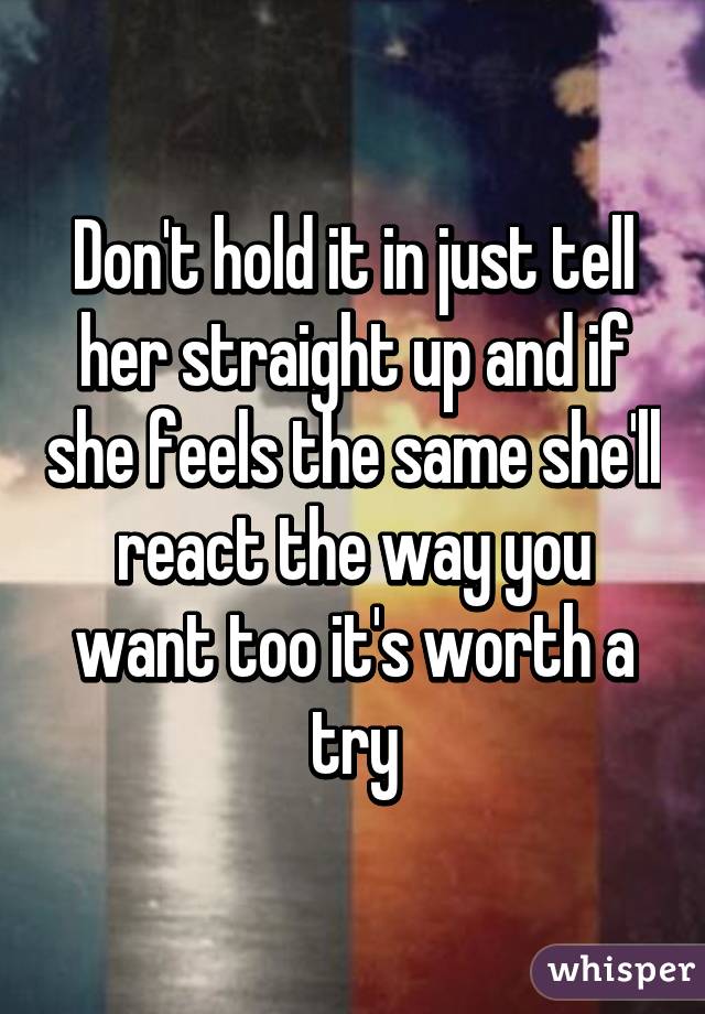 Don't hold it in just tell her straight up and if she feels the same she'll react the way you want too it's worth a try
