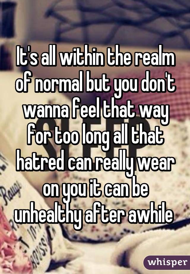 It's all within the realm of normal but you don't wanna feel that way for too long all that hatred can really wear on you it can be unhealthy after awhile 