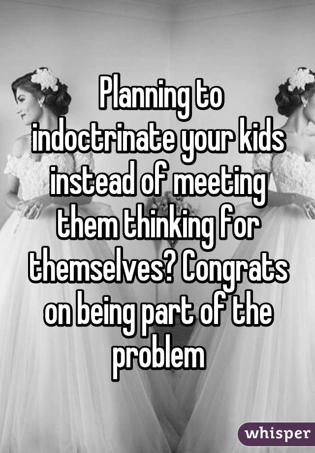  Planning to indoctrinate your kids instead of meeting them thinking for themselves? Congrats on being part of the problem