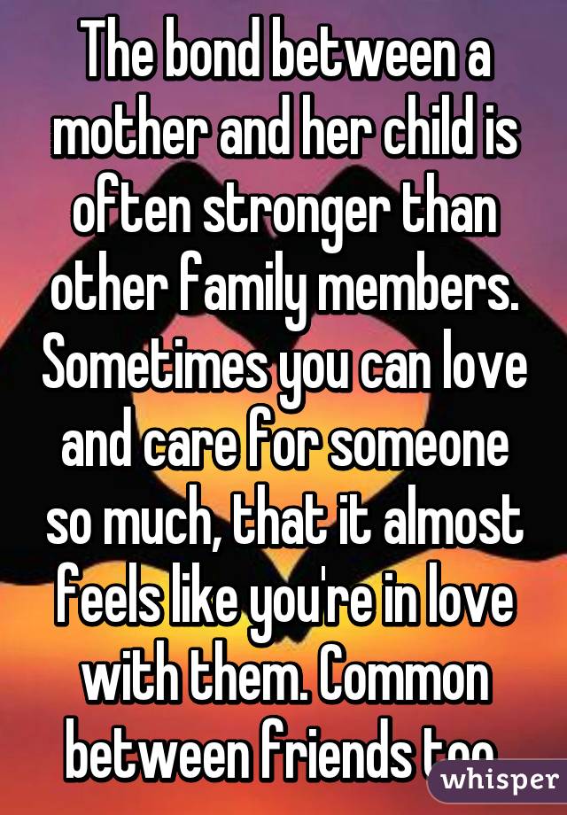The bond between a mother and her child is often stronger than other family members. Sometimes you can love and care for someone so much, that it almost feels like you're in love with them. Common between friends too.