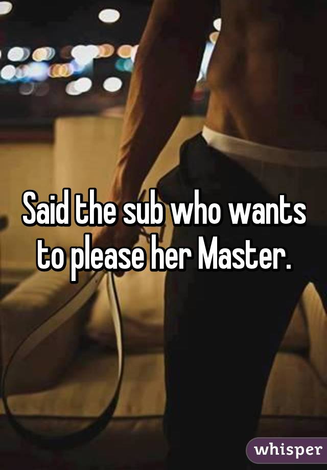Said the sub who wants to please her Master.