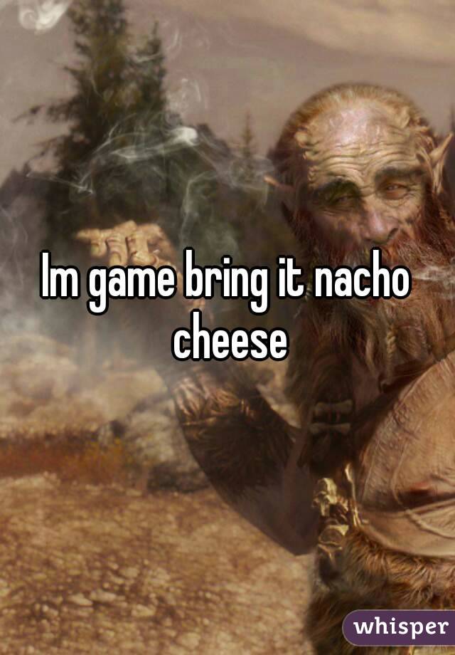 Im game bring it nacho cheese