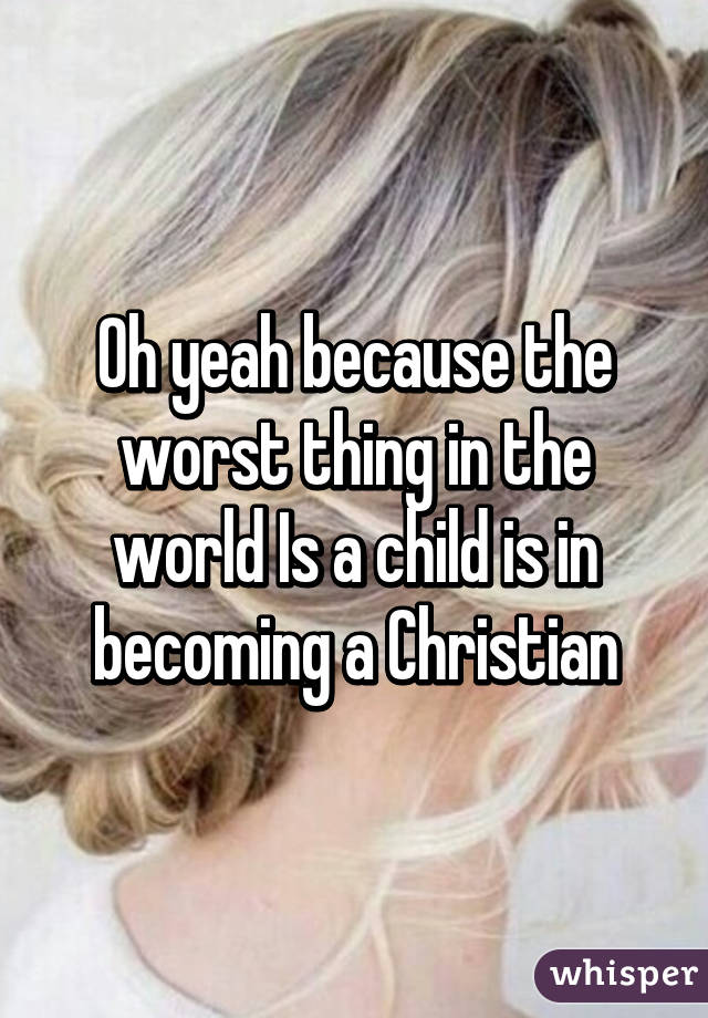 Oh yeah because the worst thing in the world Is a child is in becoming a Christian