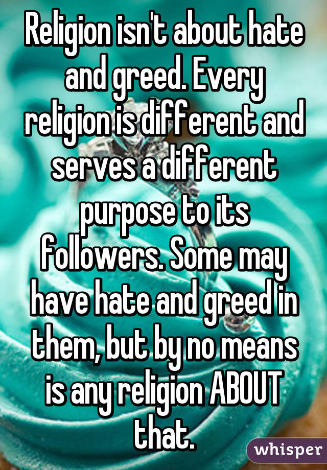 Religion isn't about hate and greed. Every religion is different and serves a different purpose to its followers. Some may have hate and greed in them, but by no means is any religion ABOUT that.
