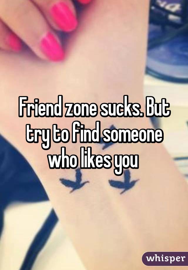Friend zone sucks. But try to find someone who likes you 