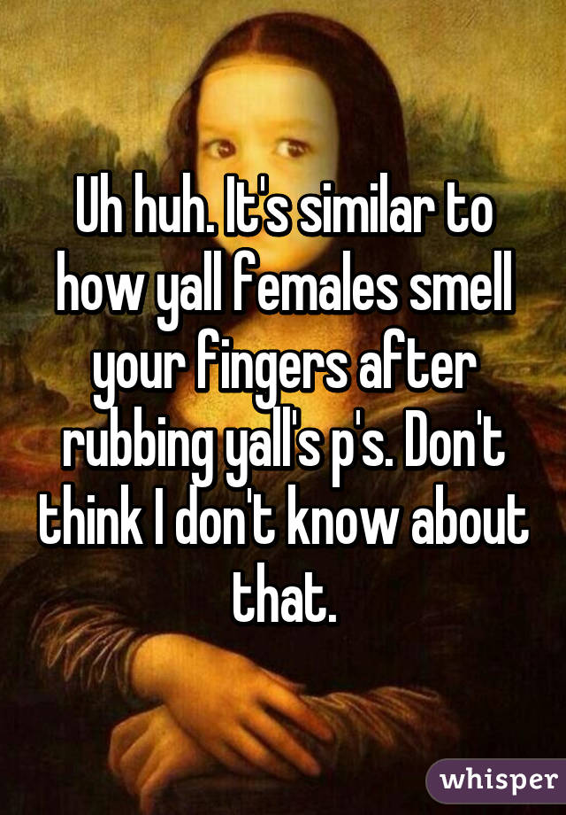 Uh huh. It's similar to how yall females smell your fingers after rubbing yall's p's. Don't think I don't know about that.