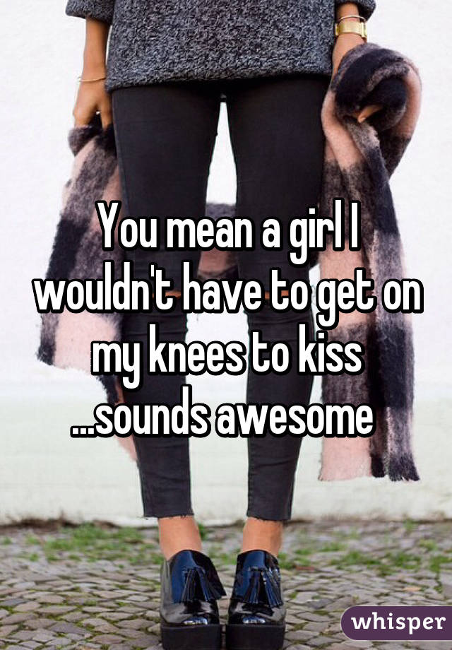 You mean a girl I wouldn't have to get on my knees to kiss ...sounds awesome 