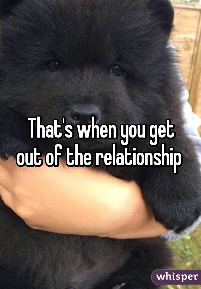 That's when you get out of the relationship 