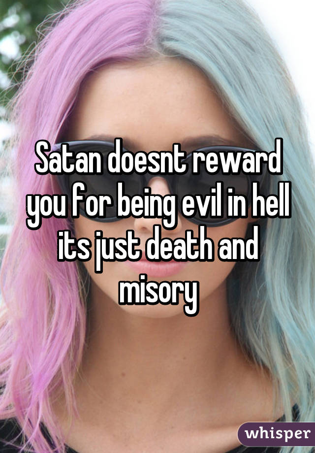 Satan doesnt reward you for being evil in hell its just death and misory