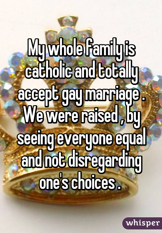 My whole family is catholic and totally accept gay marriage . We were raised , by seeing everyone equal and not disregarding one's choices . 