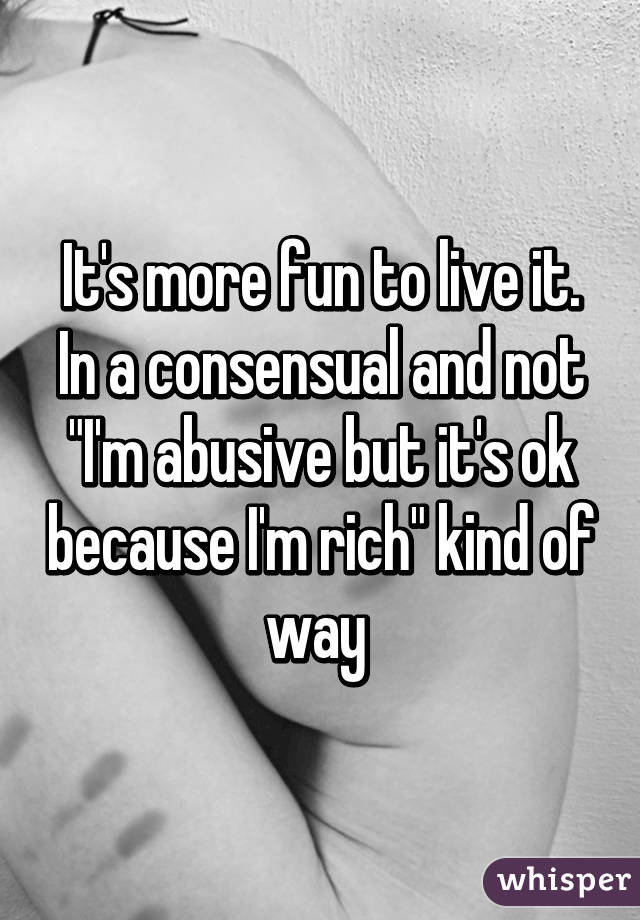 It's more fun to live it. In a consensual and not "I'm abusive but it's ok because I'm rich" kind of way 