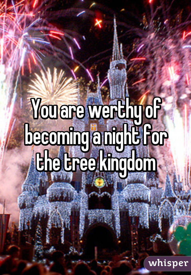You are werthy of becoming a night for the tree kingdom