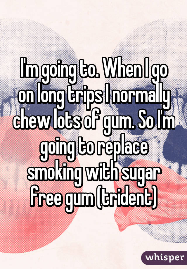 I'm going to. When I go on long trips I normally chew lots of gum. So I'm going to replace smoking with sugar free gum (trident)