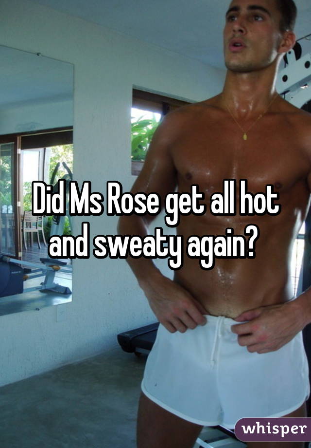 Did Ms Rose get all hot and sweaty again? 