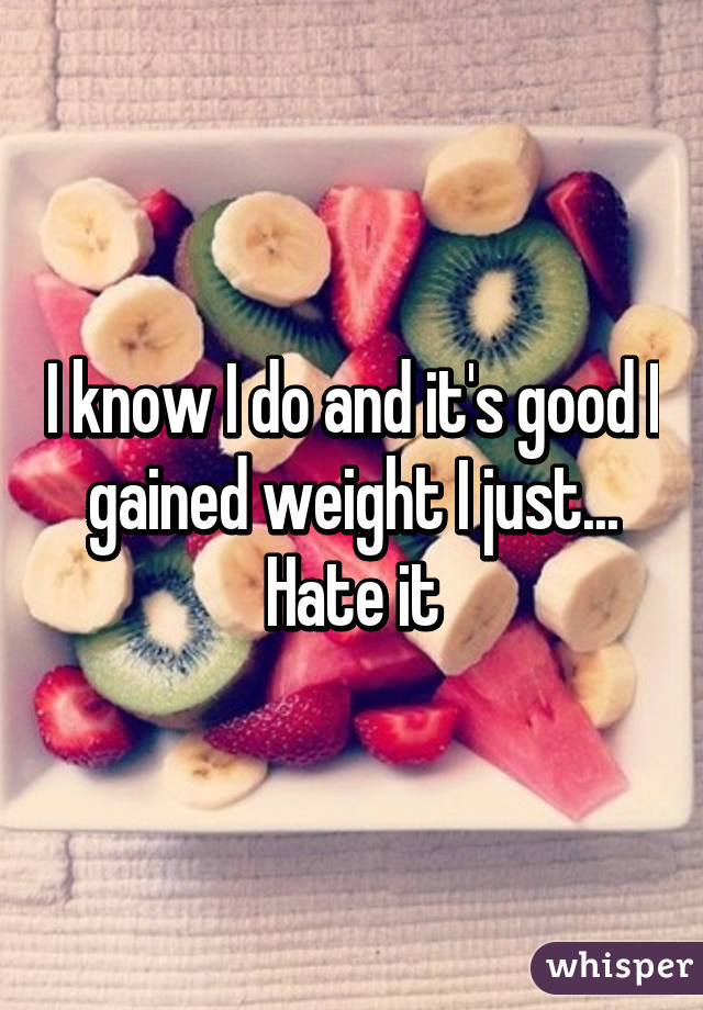 I know I do and it's good I gained weight I just... Hate it