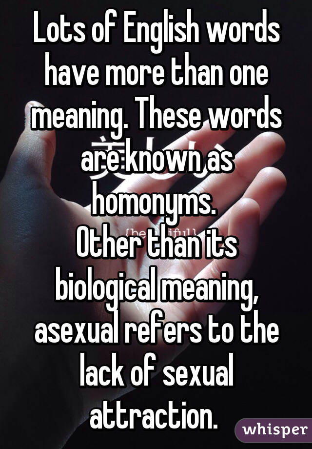 Lots of English words have more than one meaning. These words are known as homonyms. 
Other than its biological meaning, asexual refers to the lack of sexual attraction. 