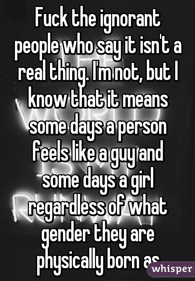 Fuck the ignorant people who say it isn't a real thing. I'm not, but I know that it means some days a person feels like a guy and some days a girl regardless of what gender they are physically born as